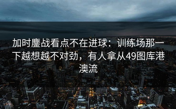 加时鏖战看点不在进球：训练场那一下越想越不对劲，有人拿从49图库港澳流