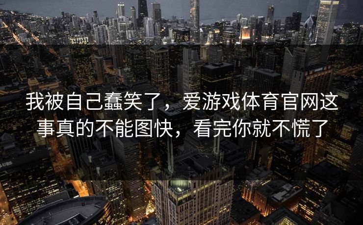 我被自己蠢笑了,爱游戏体育官网这事真的不能图快,看完你就不慌了 我被自己蠢笑了,爱游戏体育官网这事真的不能图快,看完你就不慌了
