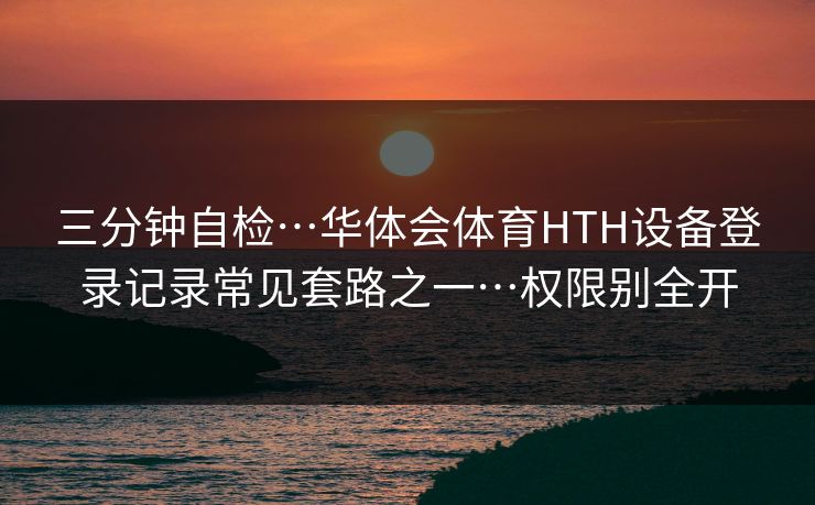 三分钟自检…华体会体育HTH设备登录记录常见套路之一…权限别全开 三分钟自检…华体会体育HTH设备登录记录常见套路之一…权限别全开