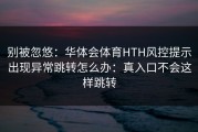 别被忽悠：华体会体育HTH风控提示出现异常跳转怎么办：真入口不会这样跳转