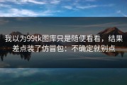 我以为99tk图库只是随便看看，结果差点装了仿冒包：不确定就别点