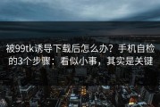被99tk诱导下载后怎么办？手机自检的3个步骤：看似小事，其实是关键