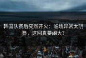 韩国队赛后突然开火：临场异常太明显，这回真要闹大？