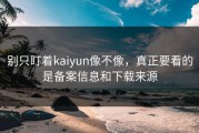别只盯着kaiyun像不像，真正要看的是备案信息和下载来源
