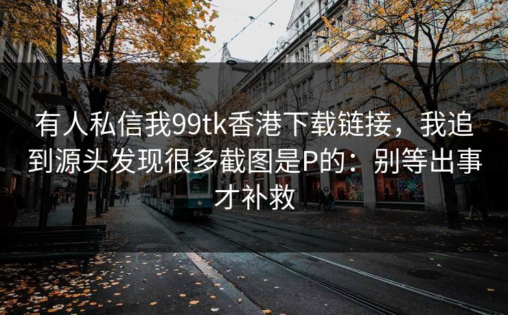 有人私信我99tk香港下载链接，我追到源头发现很多截图是P的：别等出事才补救