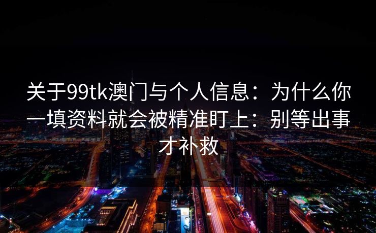 关于99tk澳门与个人信息：为什么你一填资料就会被精准盯上：别等出事才补救