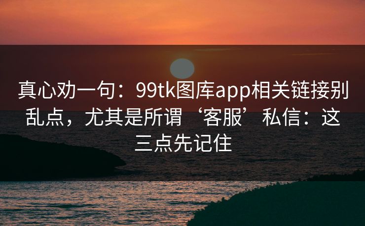 真心劝一句：99tk图库app相关链接别乱点，尤其是所谓‘客服’私信：这三点先记住