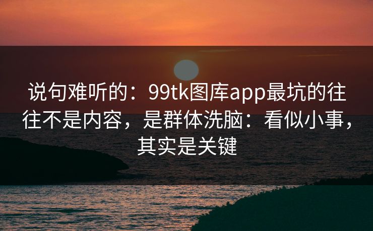 说句难听的：99tk图库app最坑的往往不是内容，是群体洗脑：看似小事，其实是关键