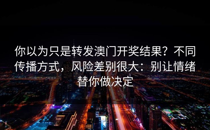 你以为只是转发澳门开奖结果？不同传播方式，风险差别很大：别让情绪替你做决定