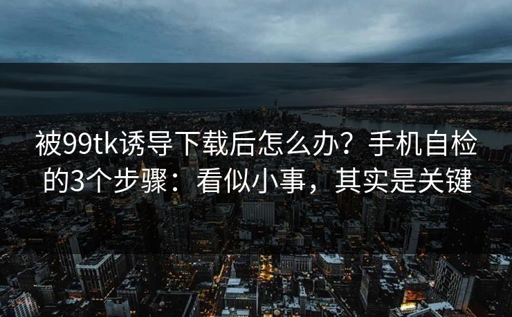 被99tk诱导下载后怎么办？手机自检的3个步骤：看似小事，其实是关键