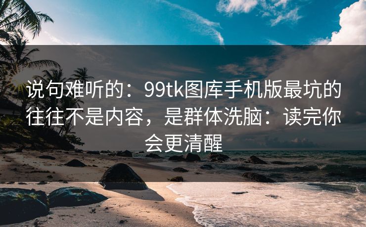 说句难听的：99tk图库手机版最坑的往往不是内容，是群体洗脑：读完你会更清醒