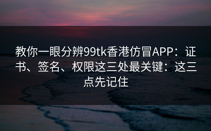 教你一眼分辨99tk香港仿冒APP：证书、签名、权限这三处最关键：这三点先记住