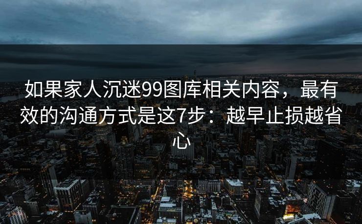 如果家人沉迷99图库相关内容，最有效的沟通方式是这7步：越早止损越省心