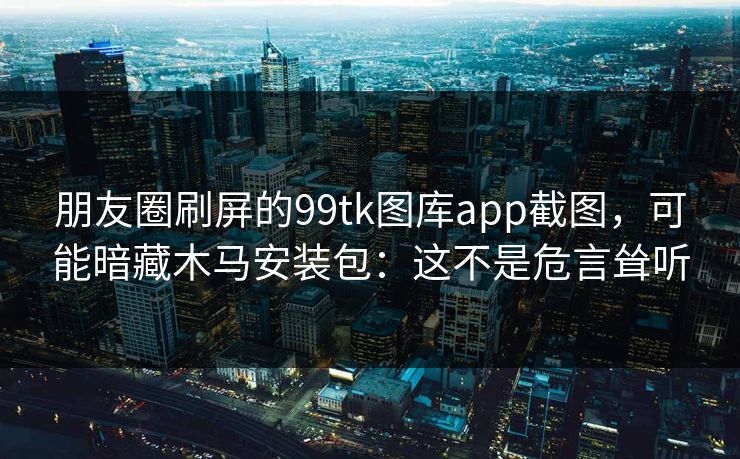 朋友圈刷屏的99tk图库app截图，可能暗藏木马安装包：这不是危言耸听