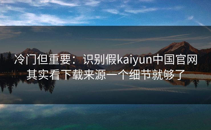 冷门但重要：识别假kaiyun中国官网其实看下载来源一个细节就够了