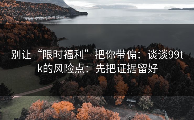 别让“限时福利”把你带偏：谈谈99tk的风险点：先把证据留好