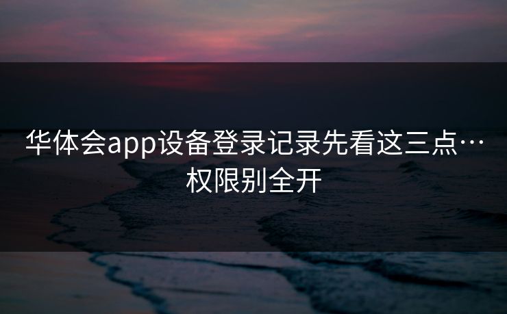 华体会app设备登录记录先看这三点…权限别全开