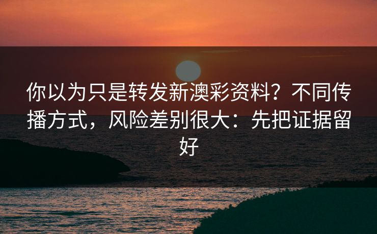 你以为只是转发新澳彩资料？不同传播方式，风险差别很大：先把证据留好