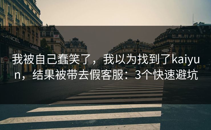 我被自己蠢笑了，我以为找到了kaiyun，结果被带去假客服：3个快速避坑
