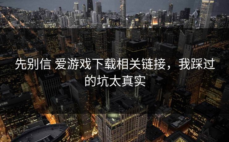 先别信 爱游戏下载相关链接，我踩过的坑太真实